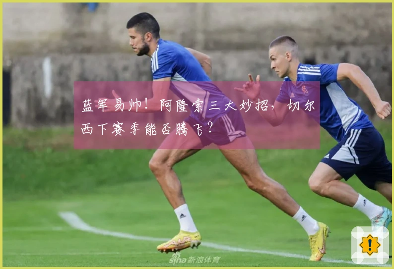 蓝军易帅！阿隆索三大妙招，切尔西下赛季能否腾飞？