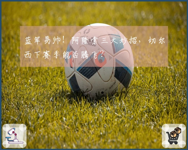 蓝军易帅！阿隆索三大妙招，切尔西下赛季能否腾飞？