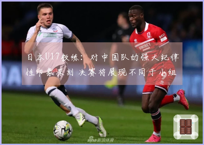 日本U17教练：对中国队的强大纪律性印象深刻 决赛将展现不同于小组赛的较量