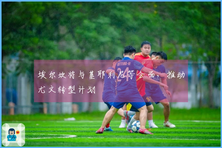 埃尔坎将与基耶利尼等会面，推动尤文转型计划