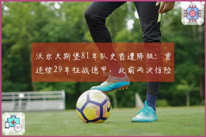 沃尔夫斯堡81年队史首遭降级：曾连续29年征战德甲，此前两次惊险保级