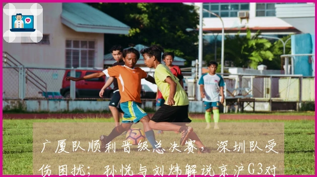 广厦队顺利晋级总决赛，深圳队受伤困扰；孙悦与刘炜解说京沪G3对决
