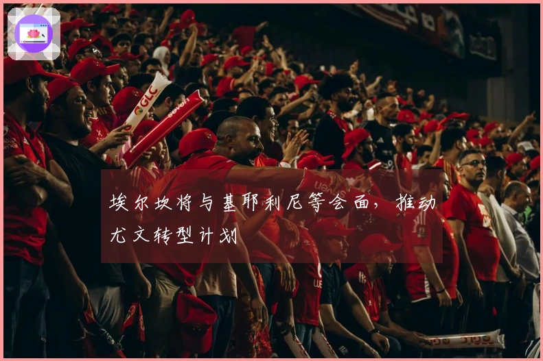 埃尔坎将与基耶利尼等会面，推动尤文转型计划