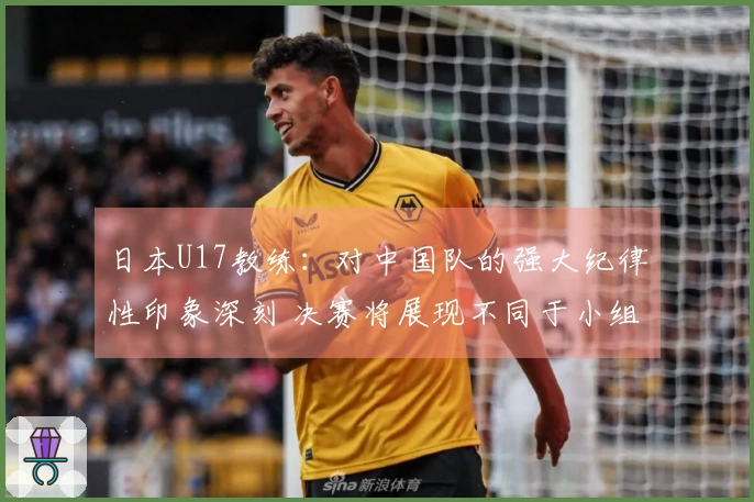 日本U17教练：对中国队的强大纪律性印象深刻 决赛将展现不同于小组赛的较量